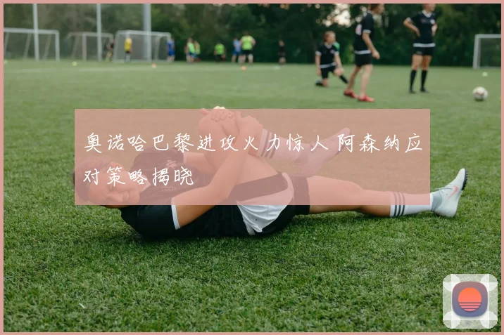 奥诺哈巴黎进攻火力惊人 阿森纳应对策略揭晓